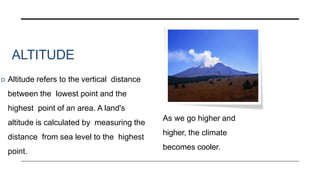 ALTITUDE
 Altitude refers to the vertical distance
between the lowest point and the
highest point of an area. A land's
altitude is calculated by measuring the
distance from sea level to the highest
point.
As we go higher and
higher, the climate
becomes cooler.
 
