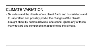CLIMATE VARIATION
• To understand the climate of our planet Earth and its variations and
to understand and possibly predict the changes of the climate
brought about by human activities, one cannot ignore any of these
many factors and components that determine the climate.
 