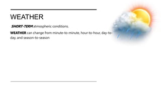 WEATHER
SHORT-TERM atmospheric conditions.
WEATHER can change from minute-to-minute, hour-to-hour, day-to-
day, and season-to-season
 