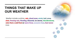 THINGS THAT MAKE UP
OUR WEATHER
Weather includes sunshine, rain, cloud cover, winds, hail, snow,
sleet, freezing rain, flooding, blizzards, ice storms, thunderstorms,
rains from a cold front or warm front, excessive heat, heat waves
more.
 