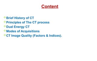 Content
Brief History of CT
Principles of The CT process
Dual Energy CT
Modes of Acquisitions
CT Image Quality (Factors & Indices).
 