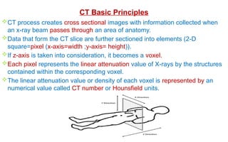 CT Basic Principles
CT process creates cross sectional images with information collected when
an x-ray beam passes through an area of anatomy.
Data that form the CT slice are further sectioned into elements (2-D
square=pixel (x-axis=width ;y-axis= height)).
If z-axis is taken into consideration, it becomes a voxel.
Each pixel represents the linear attenuation value of X-rays by the structures
contained within the corresponding voxel.
The linear attenuation value or density of each voxel is represented by an
numerical value called CT number or Hounsfield units.
 