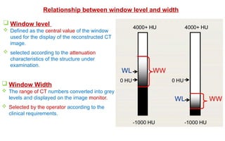 Relationship between window level and width
 Window level
 Defined as the central value of the window
used for the display of the reconstructed CT
image.
 selected according to the attenuation
characteristics of the structure under
examination.
 Window Width
 The range of CT numbers converted into grey
levels and displayed on the image monitor.
 Selected by the operator according to the
clinical requirements.
 