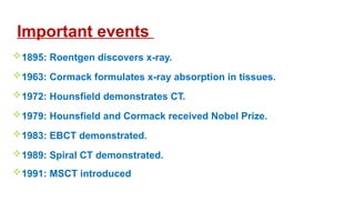 1895: Roentgen discovers x-ray.
1963: Cormack formulates x-ray absorption in tissues.
1972: Hounsfield demonstrates CT.
1979: Hounsfield and Cormack received Nobel Prize.
1983: EBCT demonstrated.
1989: Spiral CT demonstrated.
1991: MSCT introduced
Important events
 