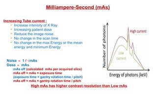 Milliampere-Second (mAs)
Increasing Tube current :
 Increase intensity of X Ray
 Increasing patient dose
 Reduce the image noise
 No change in the scan time
 No change in the max Energy or the mean
energy and minimum Energy
Noise ∝ 1 / √mAs
Dose ∝ mAs
mAs eff (calcolated mAs per acquired slice)
mAs eff = mAs × exposure time
(exposure time = gantry rotation time / pitch)
mAs eff = mAs × gantry rotation time / pitch
High mAs has higher contrast resolution than Low mAs
 