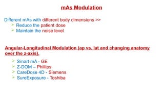 mAs Modulation
Different mAs with different body dimensions >>
 Reduce the patient dose
 Maintain the noise level
Angular-Longitudinal Modulation (ap vs. lat and changing anatomy
over the z-axis).
 Smart mA - GE
 Z-DOM – Phillips
 CareDose 4D - Siemens
 SureExposure - Toshiba
 