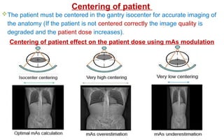 The patient must be centered in the gantry isocenter for accurate imaging of
the anatomy (If the patient is not centered correctly the image quality is
degraded and the patient dose increases).
Centering of patient effect on the patient dose using mAs modulation
Centering of patient
 