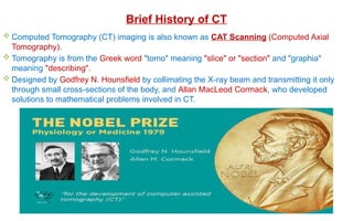 Brief History of CT
 Computed Tomography (CT) imaging is also known as CAT Scanning (Computed Axial
Tomography).
 Tomography is from the Greek word "tomo" meaning "slice" or "section" and "graphia"
meaning "describing".
 Designed by Godfrey N. Hounsfield by collimating the X-ray beam and transmitting it only
through small cross-sections of the body, and Allan MacLeod Cormack, who developed
solutions to mathematical problems involved in CT.
 