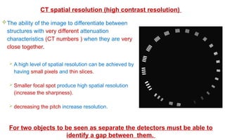 The ability of the image to differentiate between
structures with very different attenuation
characteristics (CT numbers ) when they are very
close together.
 A high level of spatial resolution can be achieved by
having small pixels and thin slices.
 Smaller focal spot produce high spatial resolution
(increase the sharpness).
 decreasing the pitch increase resolution.
CT spatial resolution (high contrast resolution)
For two objects to be seen as separate the detectors must be able to
identify a gap between them.
 