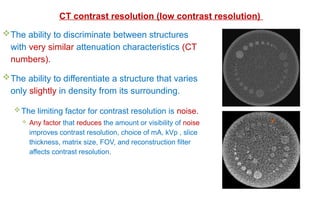 The ability to discriminate between structures
with very similar attenuation characteristics (CT
numbers).
The ability to differentiate a structure that varies
only slightly in density from its surrounding.
The limiting factor for contrast resolution is noise.
 Any factor that reduces the amount or visibility of noise
improves contrast resolution, choice of mA, kVp , slice
thickness, matrix size, FOV, and reconstruction filter
affects contrast resolution.
CT contrast resolution (low contrast resolution)
 