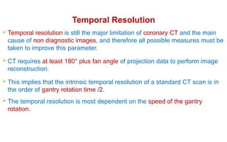 Temporal Resolution
 Temporal resolution is still the major limitation of coronary CT and the main
cause of non diagnostic images, and therefore all possible measures must be
taken to improve this parameter.
 CT requires at least 180° plus fan angle of projection data to perform image
reconstruction.
 This implies that the intrinsic temporal resolution of a standard CT scan is in
the order of gantry rotation time /2.
 The temporal resolution is most dependent on the speed of the gantry
rotation.
 