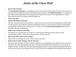 Joints of the Chest Wall Joints of the Sternum The   manubriosternal joint   is a cartilaginous joint between the manubrium and the body of the sternum .  A small amount of angular movement is possible during respiration .  The   xiphisternal joint   is a cartilaginous joint between the xiphoid process  ( cartilage )  and the body of the sternum .  The xiphoid process usually fuses with the body of the sternum during middle age . Joints of the Ribs Joints of the Heads of the Ribs The first rib and the three lowest ribs have a single synovial joint with their corresponding vertebral body .  For the second to the ninth ribs, the head articulates by means of a synovial joint with the corresponding vertebral body and that of the vertebra above it. There is a strong   intraarticular ligament   that connects the head to the intervertebral disc . Joints of the Tubercles of the Ribs The tubercle of a rib articulates by means of a synovial joint with the transverse process of the corresponding vertebra . ( This joint is absent on the 11th and 12th ribs Joints of the Ribs and Costal Cartilages These joints are cartilaginous joints .  No movement is possible Joints of the Costal Cartilages with the Sternum The first costal cartilages articulate with the manubrium, by cartilaginous joints that permit no movement. The 2nd to the 7th costal cartilages articulate with the lateral border of the sternum by synovial joints. In addition, the 6th, 7th, 8th, 9th, and 10th costal cartilages articulate with one another along their borders by small synovial joints. The cartilages of the 11th and 12th ribs are embedded in the abdominal musculature. 