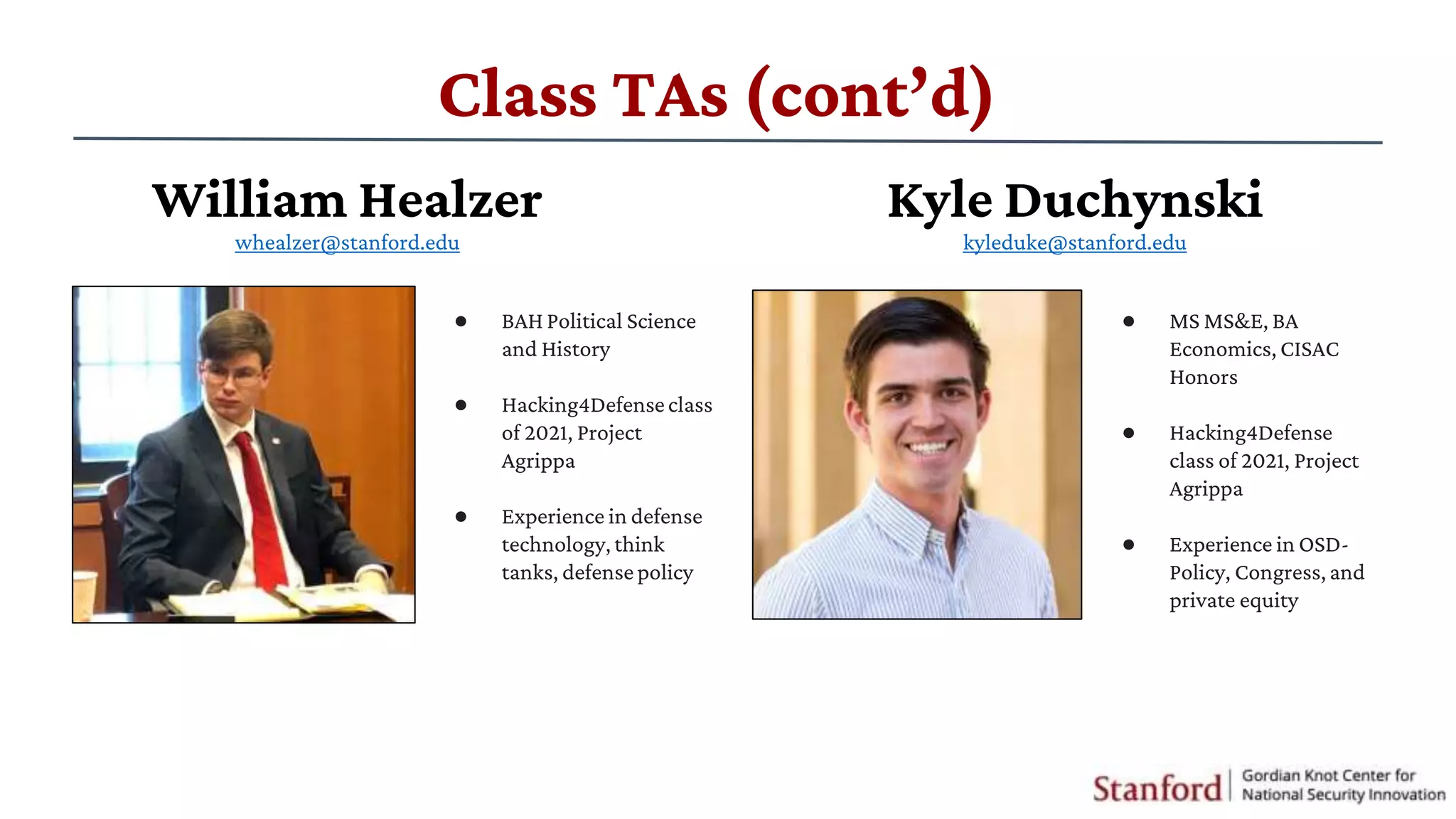 Class TAs (cont’d)
● BAH Political Science
and History
● ​Hacking4Defenseclass
of 2021, Project
Agrippa
● Experience in defense
technology, think
tanks, defensepolicy
● ​MS MS&E, BA
Economics, CISAC
Honors
● ​Hacking4Defense
class of 2021, Project
Agrippa
● Experience in OSD-
Policy, Congress,and
private equity
William Healzer
whealzer@stanford.edu
Kyle Duchynski
kyleduke@stanford.edu
 