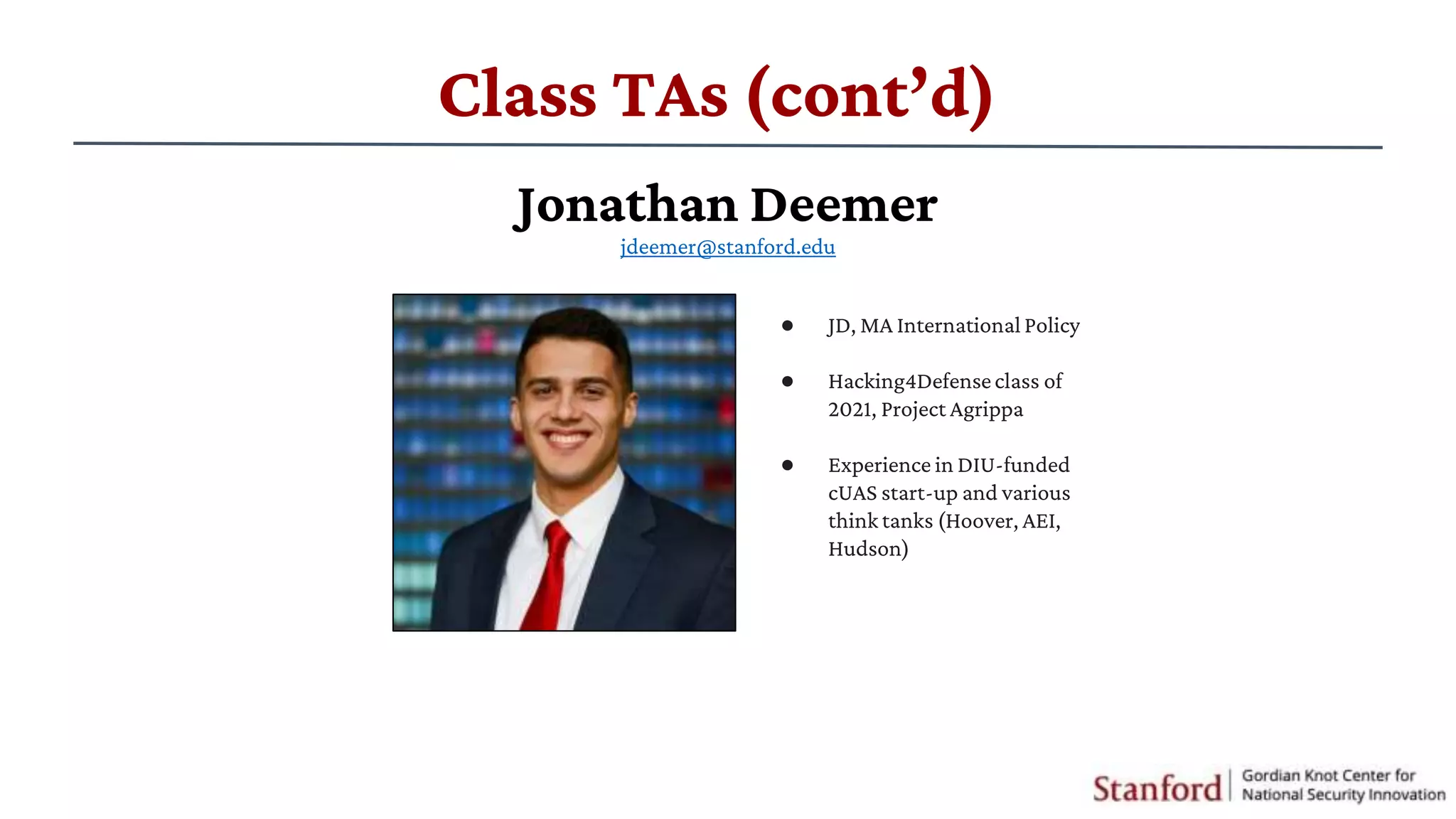 Class TAs (cont’d)
● JD, MA International Policy
● ​Hacking4Defenseclass of
2021, Project Agrippa
● Experience in DIU-funded
cUAS start-up and various
think tanks (Hoover, AEI,
Hudson)
Jonathan Deemer
jdeemer@stanford.edu
 
