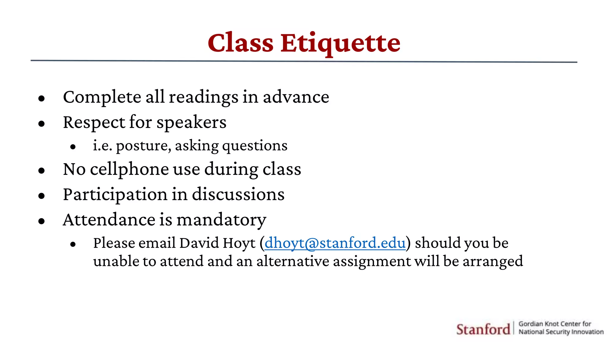 Class Etiquette
• Complete all readings in advance
• Respect for speakers
• i.e. posture, asking questions
• No cellphone use during class
• Participation in discussions
• Attendance is mandatory
• Please email David Hoyt (dhoyt@stanford.edu) should you be
unable to attend and an alternative assignment will be arranged
 