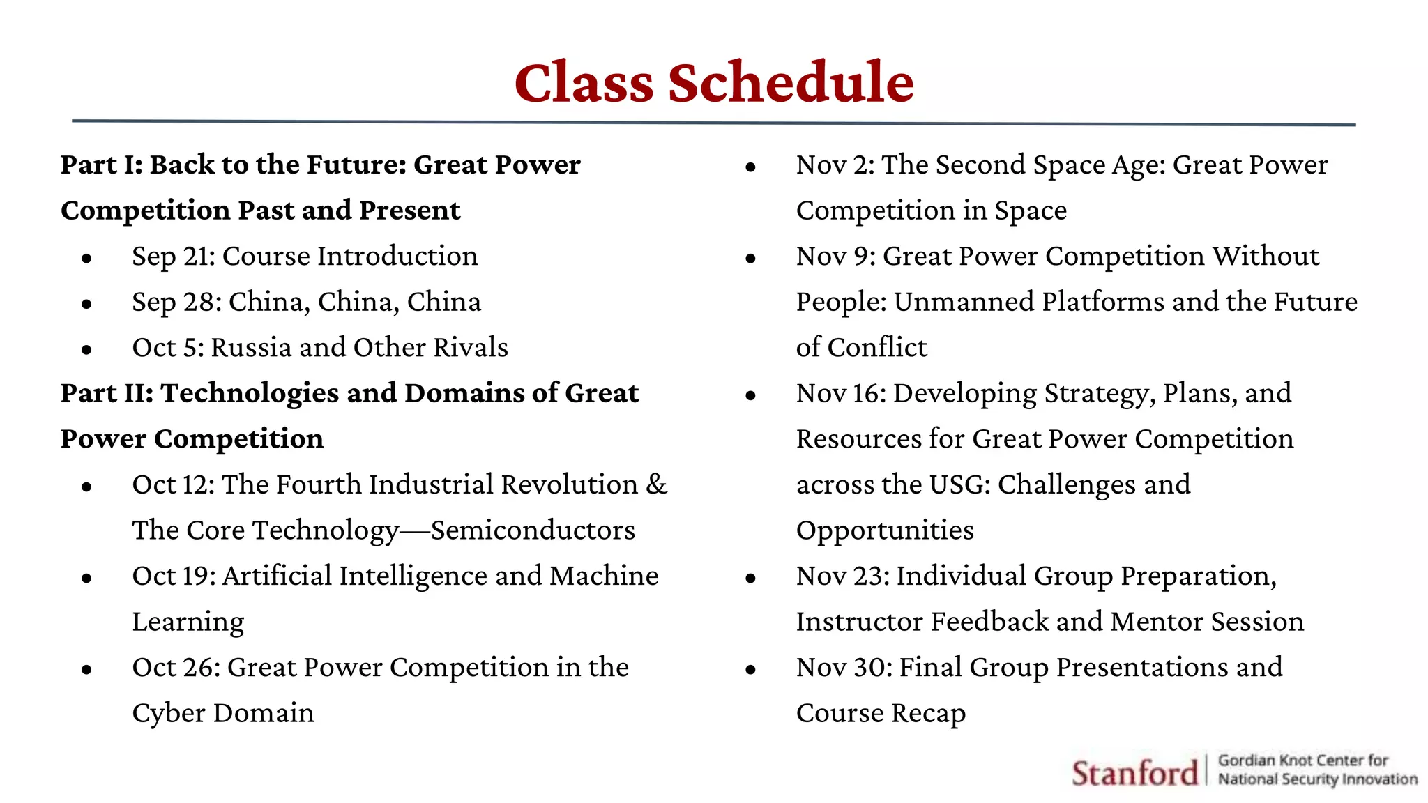 Class Schedule
Part I: Back to the Future: Great Power
Competition Past and Present
• Sep 21: Course Introduction
• Sep 28: China, China, China
• Oct 5: Russia and Other Rivals
Part II: Technologies and Domains of Great
Power Competition
• Oct 12: The Fourth Industrial Revolution &
The Core Technology—Semiconductors
• Oct 19: Artificial Intelligence and Machine
Learning
• Oct 26: Great Power Competition in the
Cyber Domain
• Nov 2: The Second Space Age: Great Power
Competition in Space
• Nov 9: Great Power Competition Without
People: Unmanned Platforms and the Future
of Conflict
• Nov 16: Developing Strategy, Plans, and
Resources for Great Power Competition
across the USG: Challenges and
Opportunities
• Nov 23: Individual Group Preparation,
Instructor Feedback and Mentor Session
• Nov 30: Final Group Presentations and
Course Recap
 