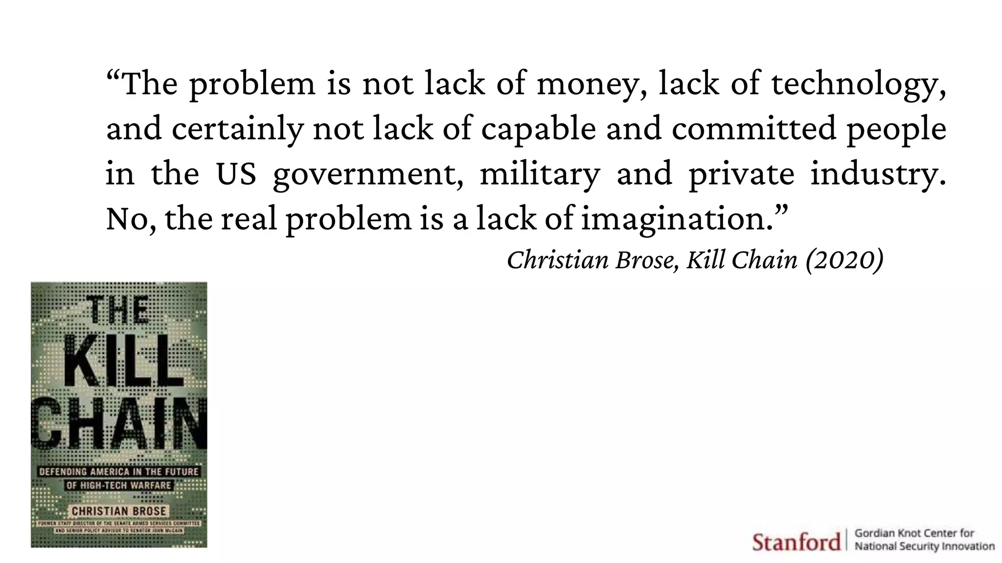 “The problem is not lack of money, lack of technology,
and certainly not lack of capable and committed people
in the US government, military and private industry.
No, the real problem is a lack of imagination.”
Christian Brose, Kill Chain (2020)
 