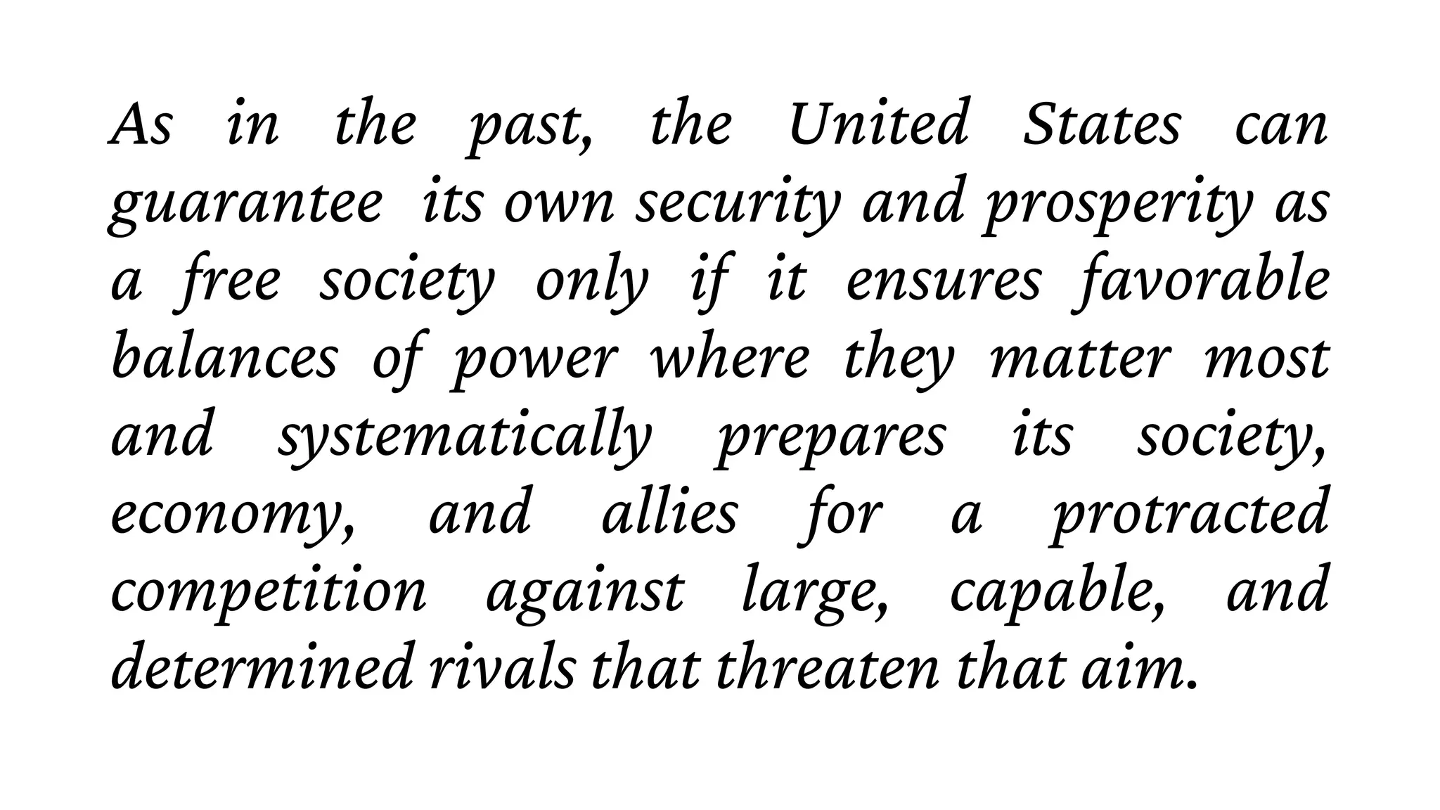 As in the past, the United States can
guarantee its own security and prosperity as
a free society only if it ensures favorable
balances of power where they matter most
and systematically prepares its society,
economy, and allies for a protracted
competition against large, capable, and
determined rivals that threaten that aim.
 