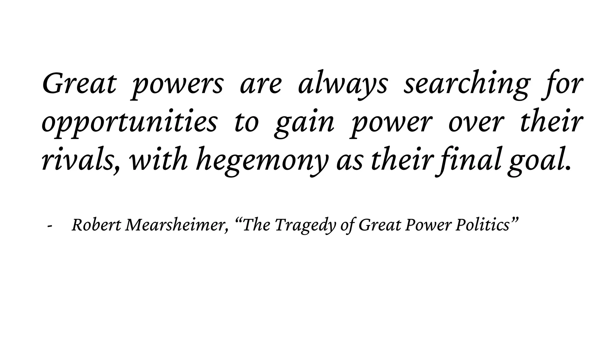 Great powers are always searching for
opportunities to gain power over their
rivals, with hegemony as their final goal.
- Robert Mearsheimer, “The Tragedy of Great Power Politics”
 