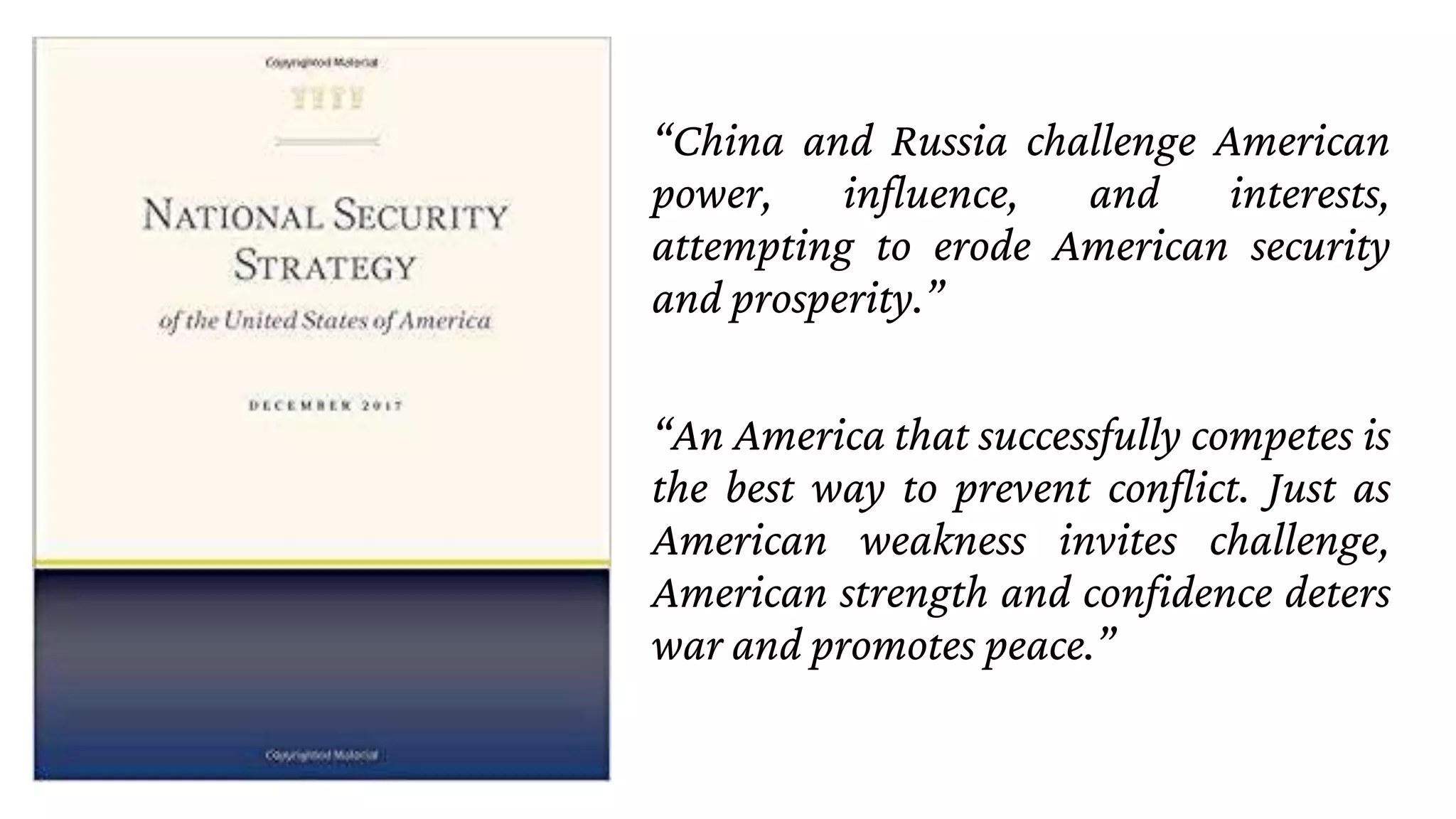 “China and Russia challenge American
power, influence, and interests,
attempting to erode American security
and prosperity.”
“An America that successfully competes is
the best way to prevent conflict. Just as
American weakness invites challenge,
American strength and confidence deters
war and promotes peace.”
 