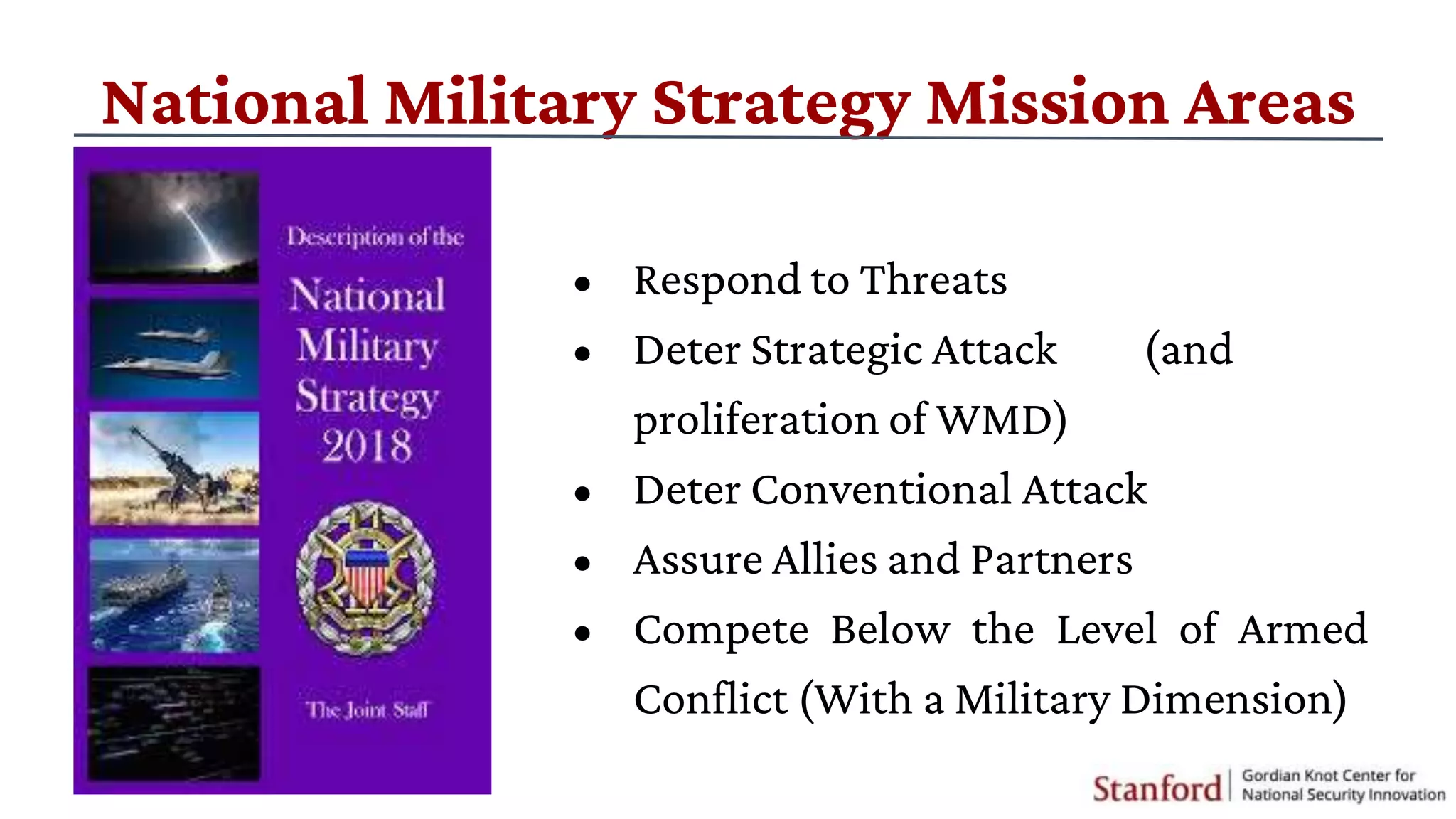 National Military Strategy Mission Areas
• Respond to Threats
• Deter Strategic Attack (and
proliferation of WMD)
• Deter Conventional Attack
• Assure Allies and Partners
• Compete Below the Level of Armed
Conflict (With a Military Dimension)
 