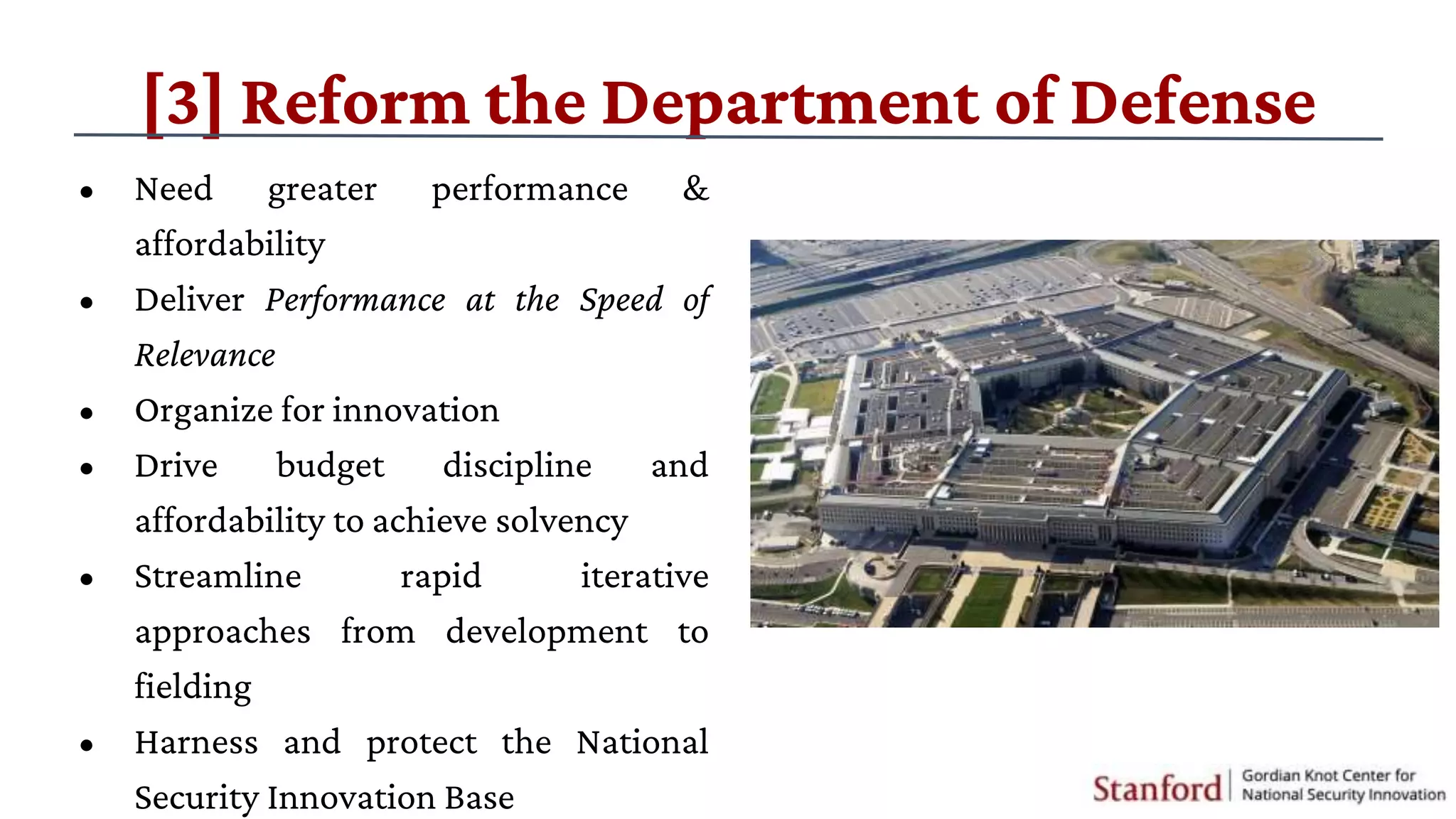 • Need greater performance &
affordability
• Deliver Performance at the Speed of
Relevance
• Organize for innovation
• Drive budget discipline and
affordability to achieve solvency
• Streamline rapid iterative
approaches from development to
fielding
• Harness and protect the National
Security Innovation Base
[3] Reform the Department of Defense
 