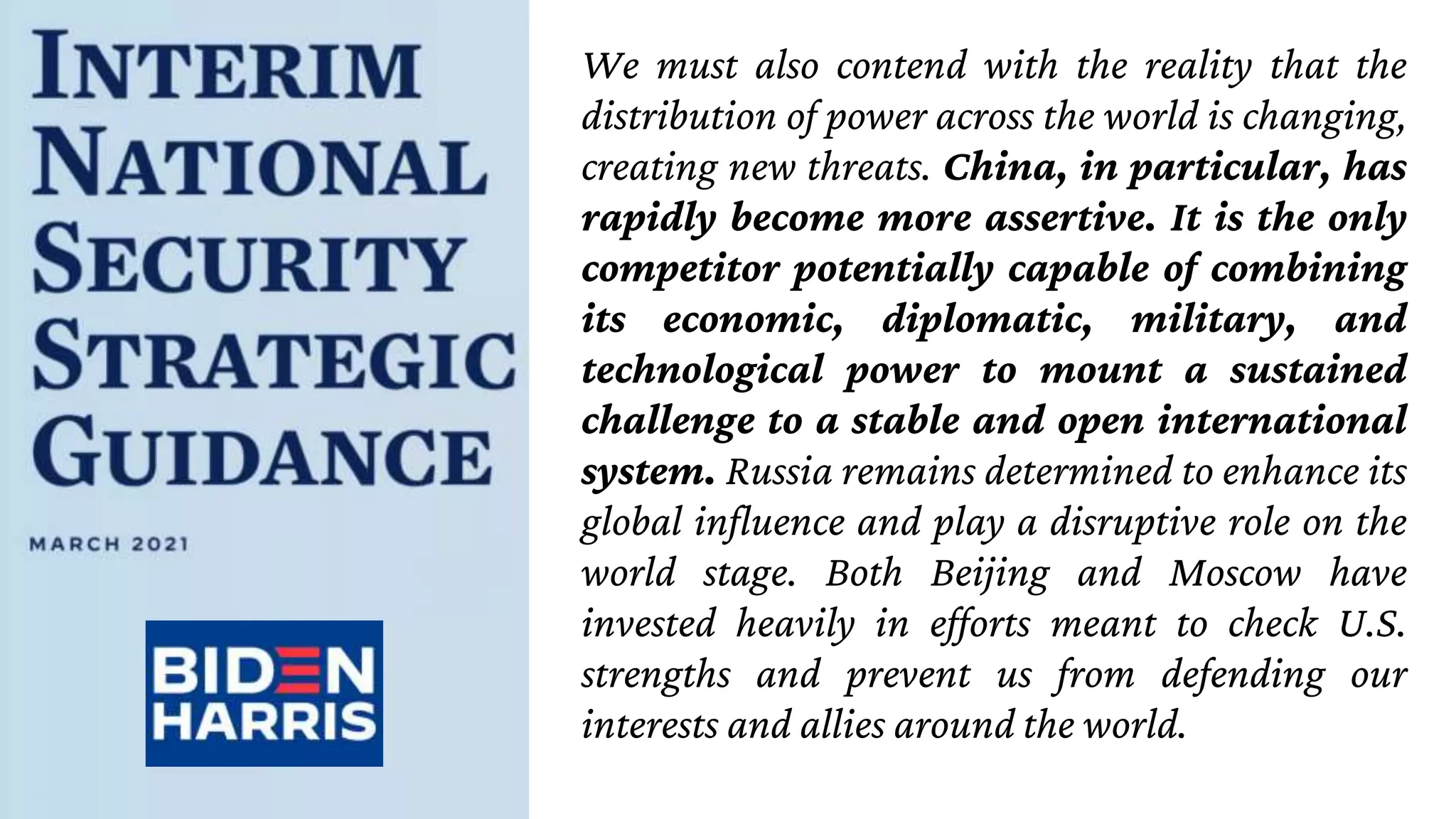 We must also contend with the reality that the
distribution of power across the world is changing,
creating new threats. China, in particular, has
rapidly become more assertive. It is the only
competitor potentially capable of combining
its economic, diplomatic, military, and
technological power to mount a sustained
challenge to a stable and open international
system. Russia remains determined to enhance its
global influence and play a disruptive role on the
world stage. Both Beijing and Moscow have
invested heavily in efforts meant to check U.S.
strengths and prevent us from defending our
interests and allies around the world.
 