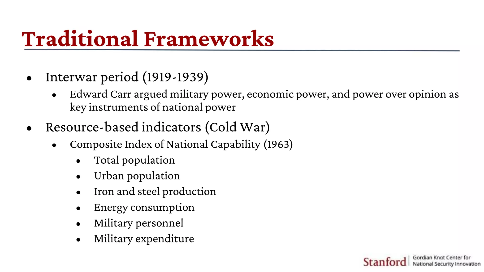 Traditional Frameworks
• Interwar period (1919-1939)
• Edward Carr argued military power, economic power, and power over opinion as
key instruments of national power
• Resource-based indicators (Cold War)
• Composite Index of National Capability (1963)
• Total population
• Urban population
• Iron and steel production
• Energy consumption
• Military personnel
• Military expenditure
 