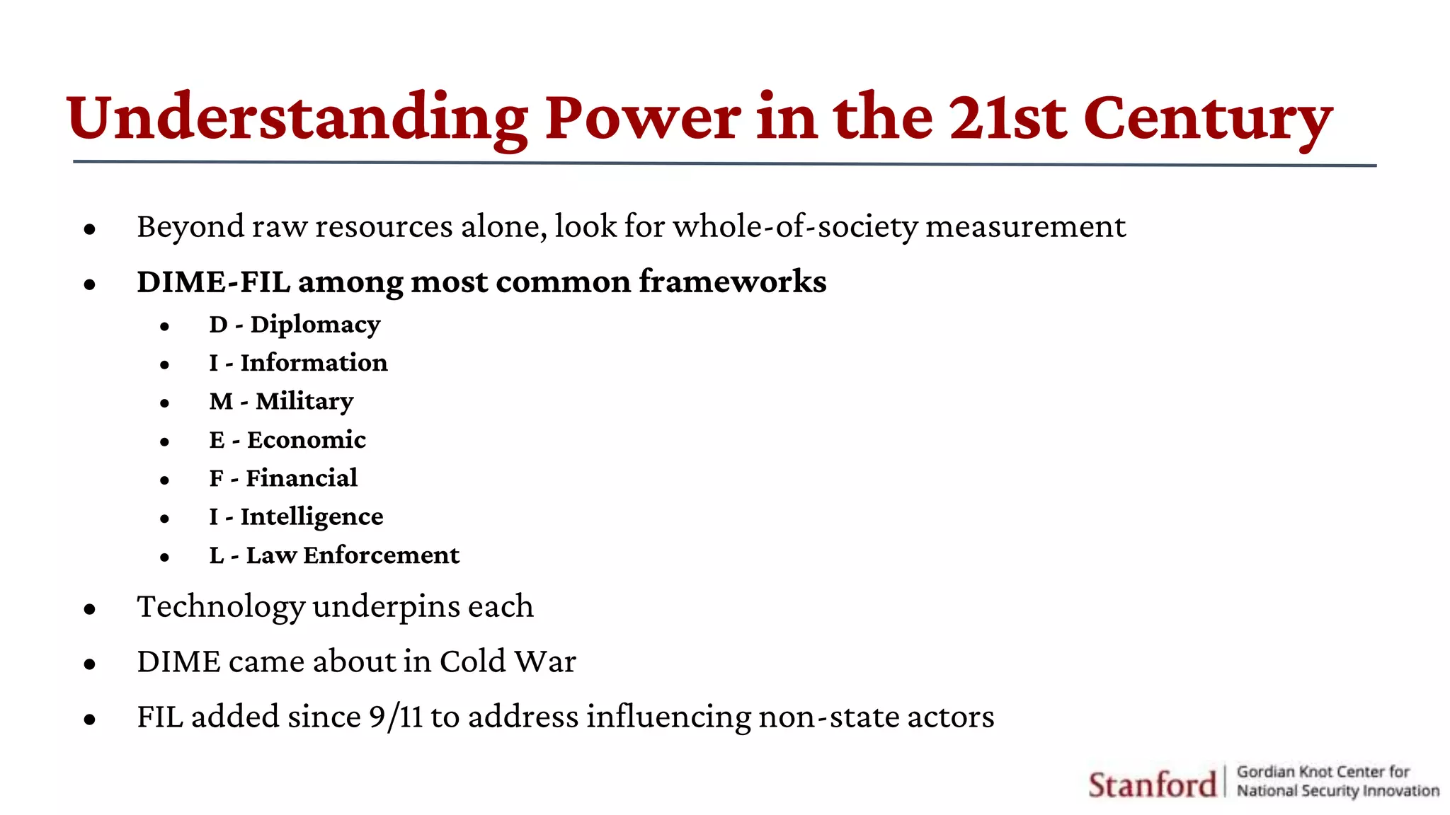 Understanding Power in the 21st Century
• Beyond raw resources alone, look for whole-of-society measurement
• DIME-FIL among most common frameworks
• D - Diplomacy
• I - Information
• M - Military
• E - Economic
• F - Financial
• I - Intelligence
• L - Law Enforcement
• Technology underpins each
• DIME came about in Cold War
• FIL added since 9/11 to address influencing non-state actors
 