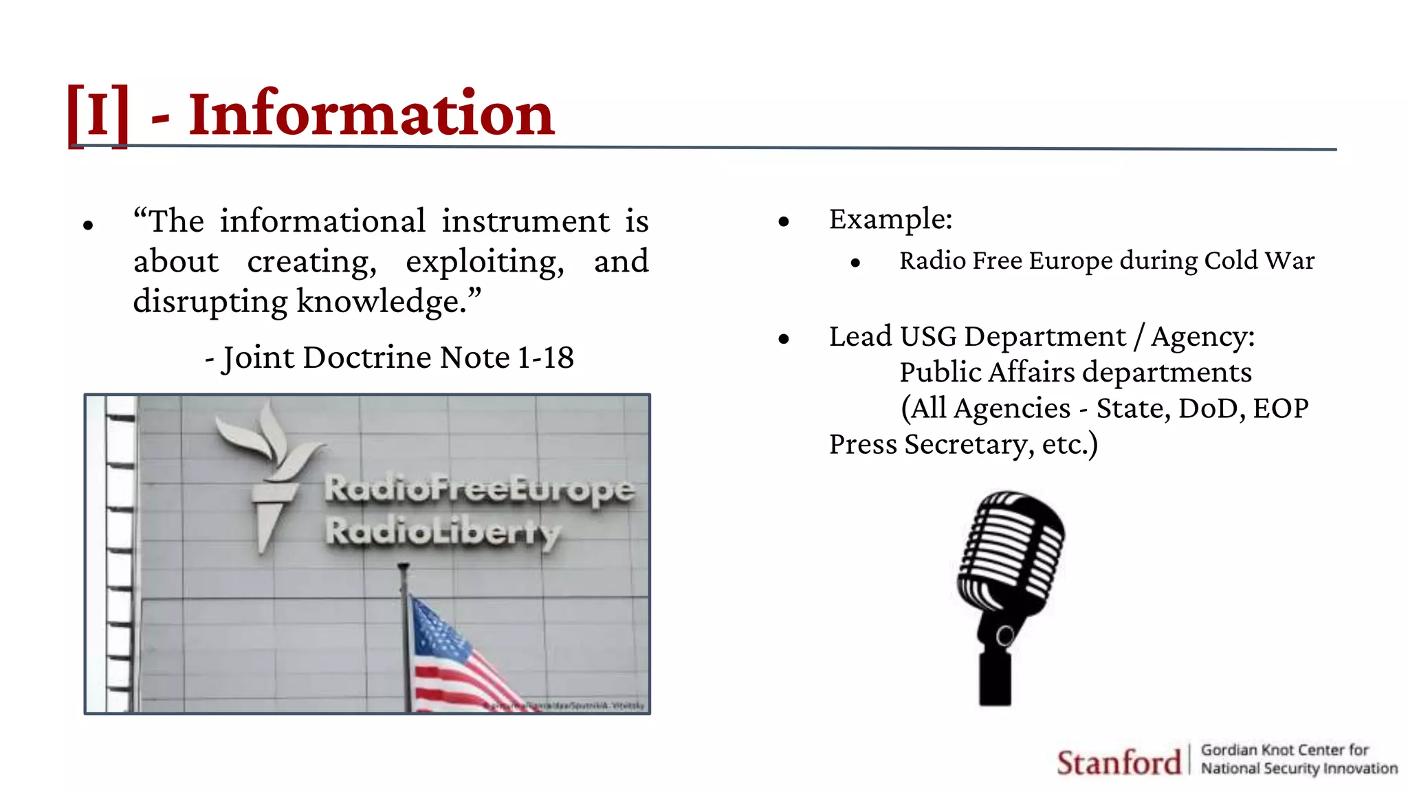 [I] - Information
• “The informational instrument is
about creating, exploiting, and
disrupting knowledge.”
- Joint Doctrine Note 1-18
• Example:
• Radio Free Europe during Cold War
• Lead USG Department / Agency:
Public Affairs departments
(All Agencies - State, DoD, EOP
Press Secretary, etc.)
 