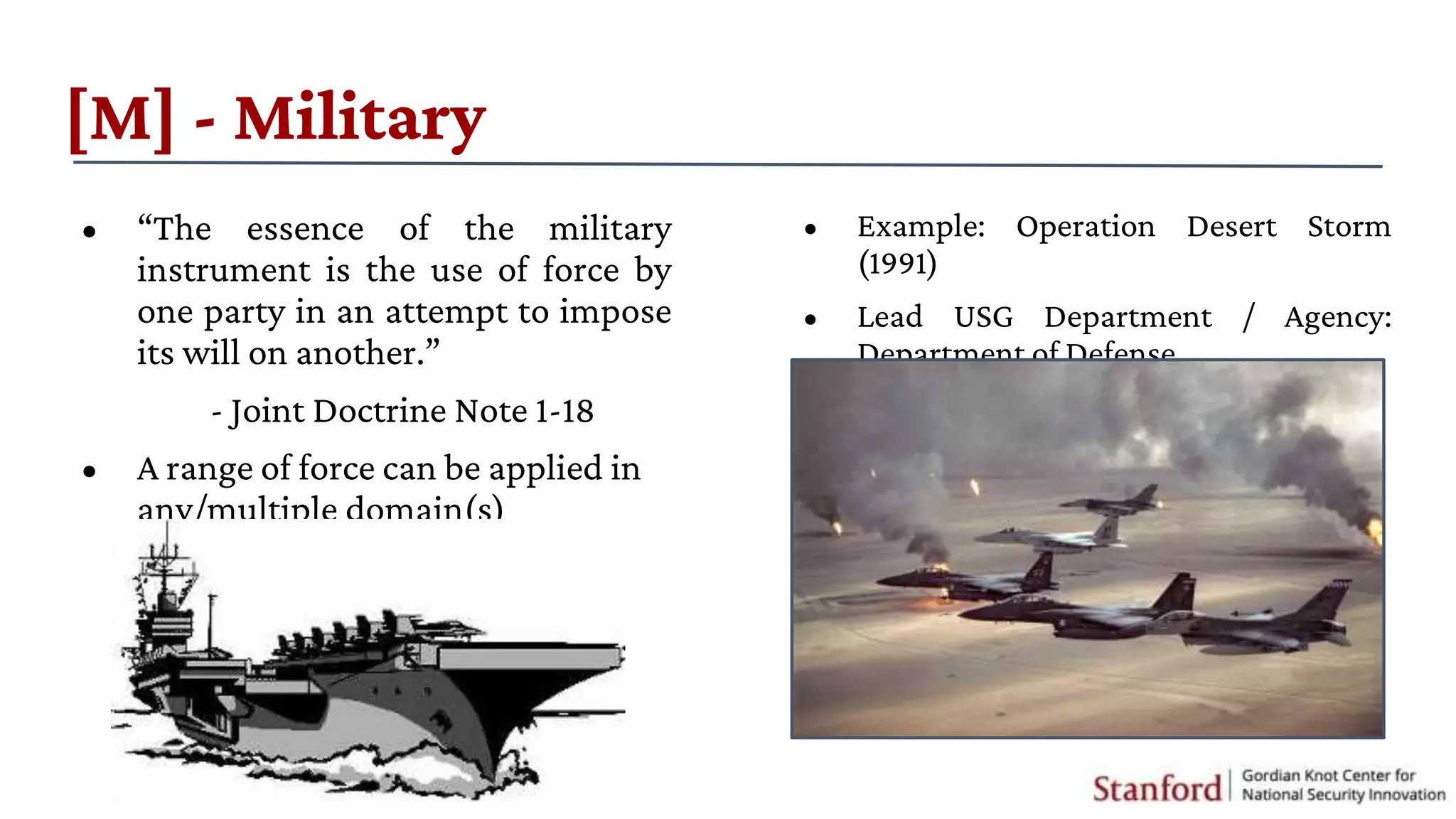 [M] - Military
• “The essence of the military
instrument is the use of force by
one party in an attempt to impose
its will on another.”
- Joint Doctrine Note 1-18
• A range of force can be applied in
any/multiple domain(s)
• Example: Operation Desert Storm
(1991)
• Lead USG Department / Agency:
Department of Defense
 