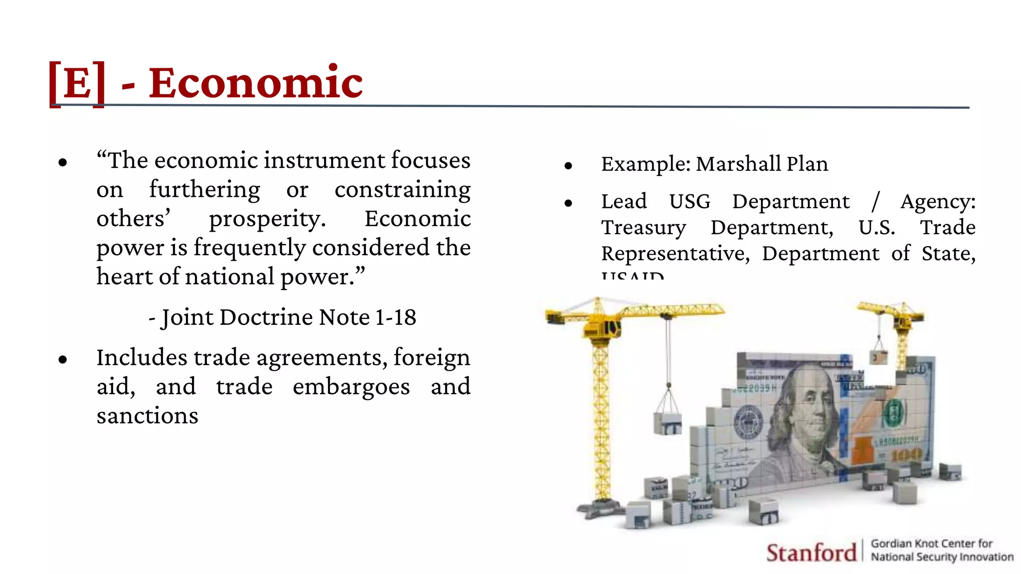 • “The economic instrument focuses
on furthering or constraining
others’ prosperity. Economic
power is frequently considered the
heart of national power.”
- Joint Doctrine Note 1-18
• Includes trade agreements, foreign
aid, and trade embargoes and
sanctions
[E] - Economic
• Example: Marshall Plan
• Lead USG Department / Agency:
Treasury Department, U.S. Trade
Representative, Department of State,
USAID
 