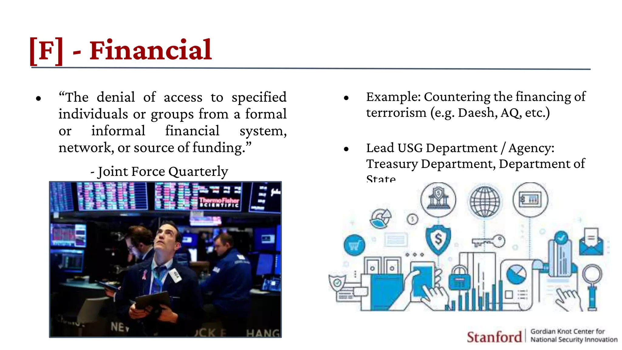• Example: Countering the financing of
terrrorism (e.g. Daesh, AQ, etc.)
• Lead USG Department / Agency:
Treasury Department, Department of
State
[F] - Financial
• “The denial of access to specified
individuals or groups from a formal
or informal financial system,
network, or source of funding.”
- Joint Force Quarterly
 