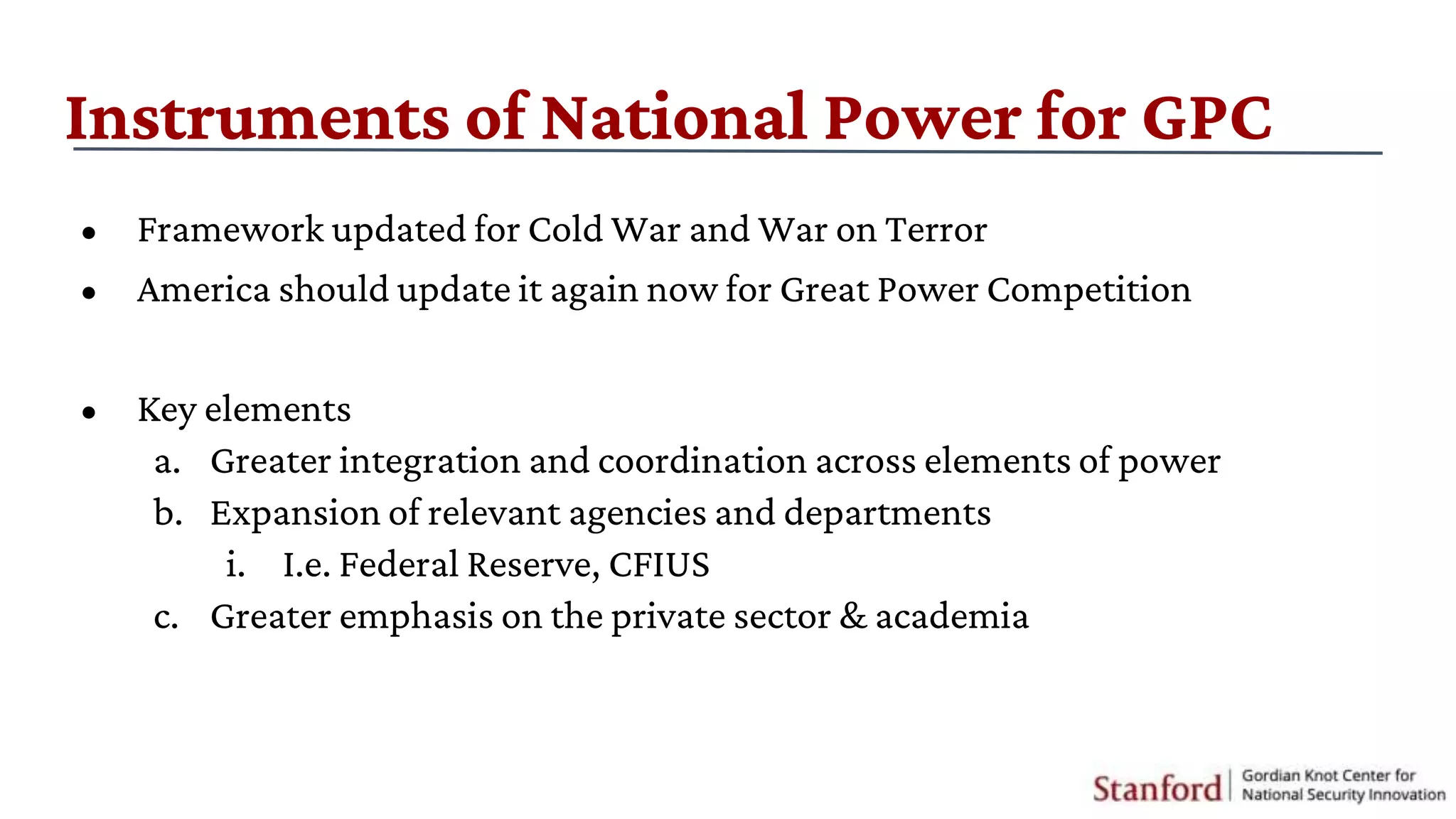 Instruments of National Power for GPC
• Framework updated for Cold War and War on Terror
• America should update it again now for Great Power Competition
• Key elements
a. Greater integration and coordination across elements of power
b. Expansion of relevant agencies and departments
i. I.e. Federal Reserve, CFIUS
c. Greater emphasis on the private sector & academia
 