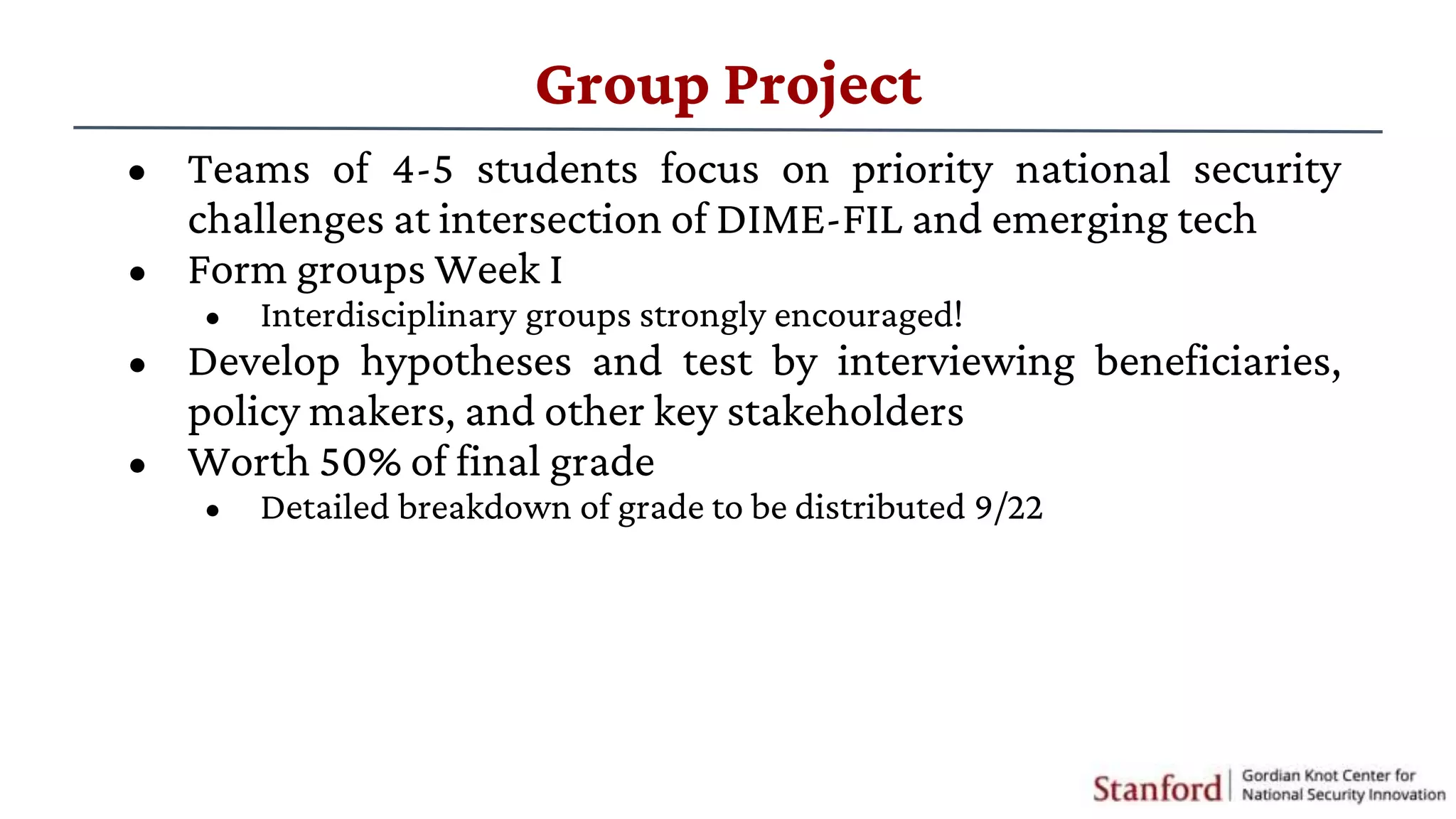 • Teams of 4-5 students focus on priority national security
challenges at intersection of DIME-FIL and emerging tech
• Form groups Week I
• Interdisciplinary groups strongly encouraged!
• Develop hypotheses and test by interviewing beneficiaries,
policy makers, and other key stakeholders
• Worth 50% of final grade
• Detailed breakdown of grade to be distributed 9/22
Group Project
 