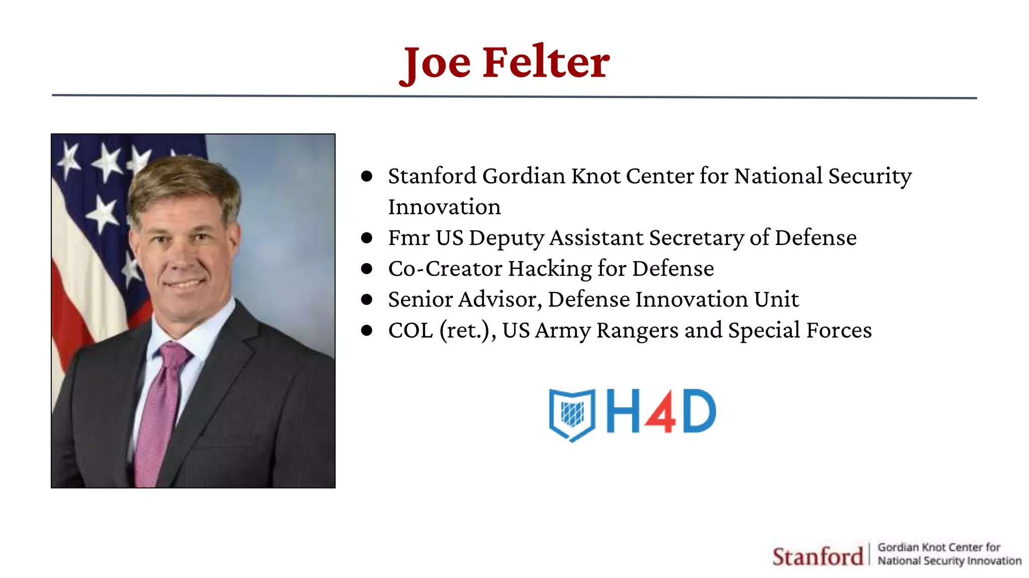 Joe Felter
● Stanford Gordian Knot Center for National Security
Innovation
● Fmr US Deputy Assistant Secretary of Defense
● Co-Creator Hacking for Defense
● Senior Advisor, Defense Innovation Unit
● COL (ret.), US Army Rangers and Special Forces
 
