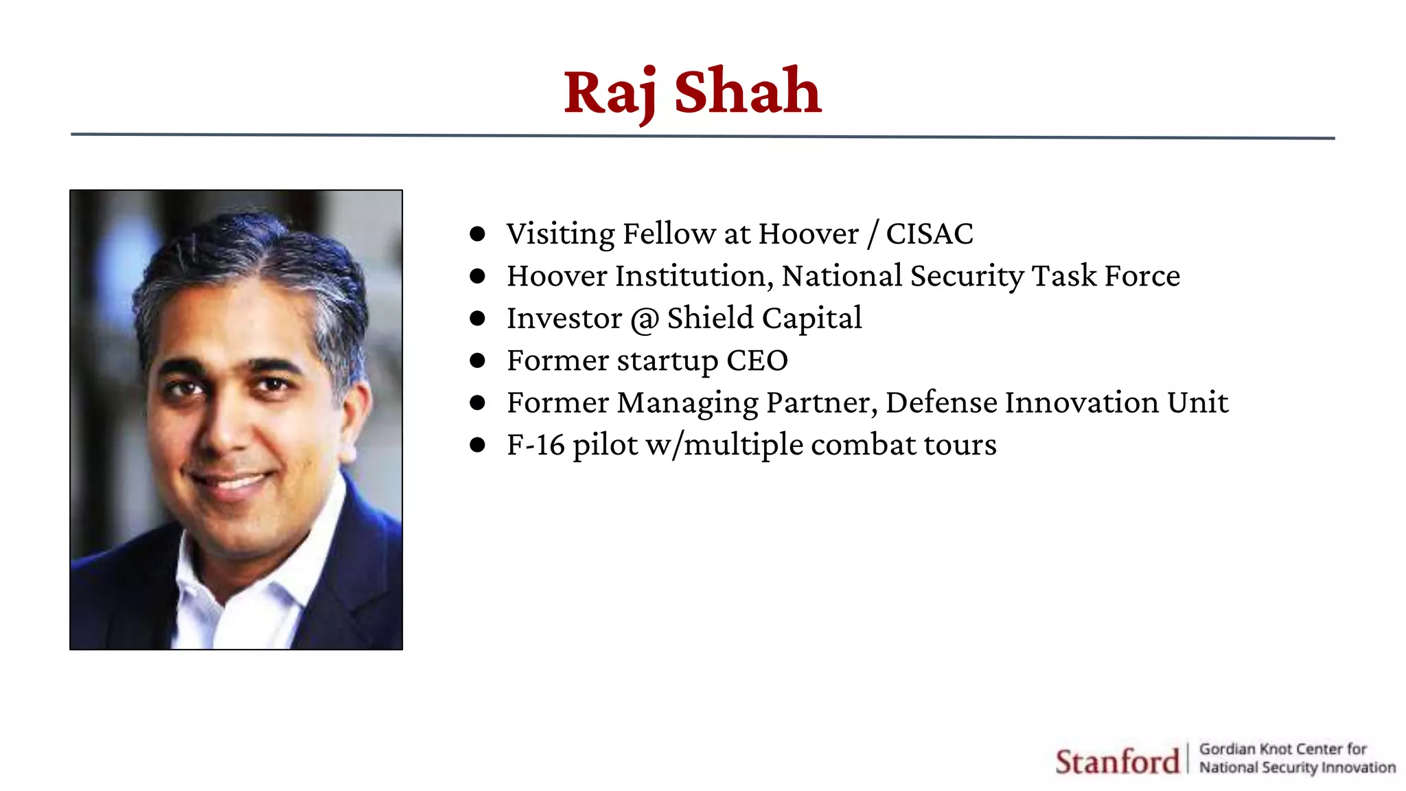 Raj Shah
● Visiting Fellow at Hoover / CISAC
● Hoover Institution, National Security Task Force
● Investor @ Shield Capital
● Former startup CEO
● Former Managing Partner, Defense Innovation Unit
● F-16 pilot w/multiple combat tours
 