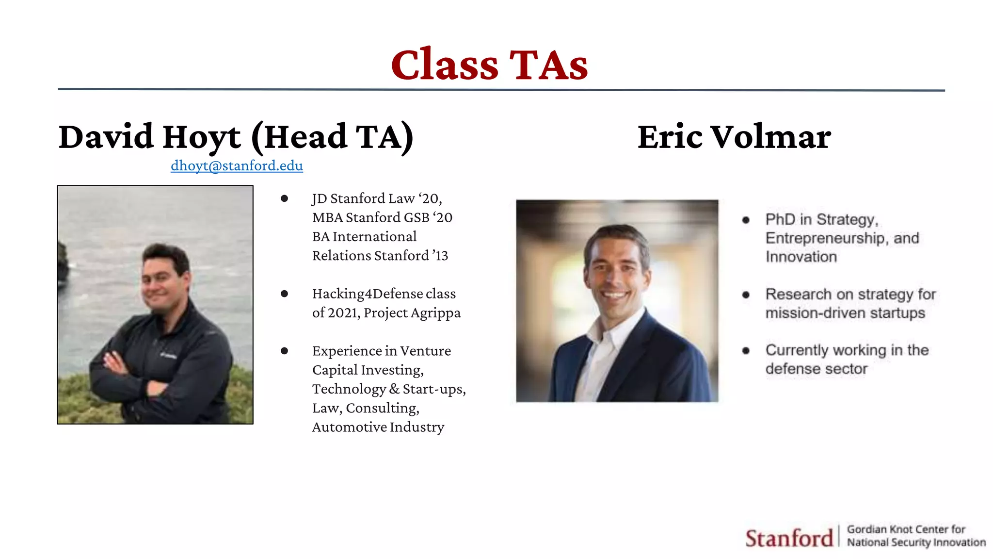 Class TAs
Eric Volmar
● ​JD Stanford Law ‘20,
MBA Stanford GSB ‘20
BA International
Relations Stanford ’13
● ​Hacking4Defenseclass
of 2021, Project Agrippa
● Experience in Venture
Capital Investing,
Technology & Start-ups,
Law, Consulting,
Automotive Industry
David Hoyt (Head TA)
dhoyt@stanford.edu
 
