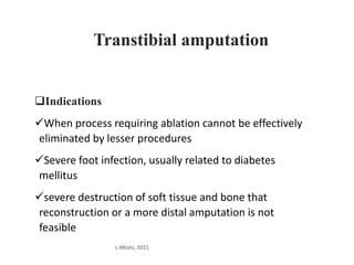 Transtibial amputation
Indications
When process requiring ablation cannot be effectively
eliminated by lesser procedures
Severe foot infection, usually related to diabetes
mellitus
severe destruction of soft tissue and bone that
reconstruction or a more distal amputation is not
feasible
L.Mtalo, 2021
 