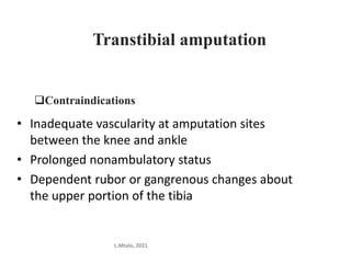 Transtibial amputation
Contraindications
• Inadequate vascularity at amputation sites
between the knee and ankle
• Prolonged nonambulatory status
• Dependent rubor or gangrenous changes about
the upper portion of the tibia
L.Mtalo, 2021
 