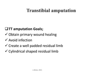 Transtibial amputation
TT amputation Goals;
 Obtain primary wound healing
 Avoid infection
 Create a well padded residual limb
 Cylindrical shaped residual limb
L.Mtalo, 2021
 