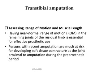 Transtibial amputation
Assessing Range of Motion and Muscle Length
• Having near-normal range of motion (ROM) in the
remaining joints of the residual limb is essential
for effective prosthetic use
• Persons with recent amputation are much at risk
for developing soft tissue contracture at the joint
proximal to amputation during the preprosthetic
period
L.Mtalo, 2021
 