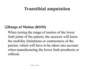 Range of Motion (ROM)
When testing the range of motion of the lower
limb joints of the patient, the assessor will know
the mobility limitations or contractures of the
patient, which will have to be taken into account
when manufacturing the lower limb prosthesis or
orthosis
L.Mtalo, 2021
Transtibial amputation
 