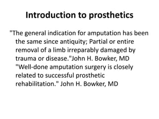 Introduction to prosthetics
"The general indication for amputation has been
the same since antiquity; Partial or entire
removal of a limb irreparably damaged by
trauma or disease."John H. Bowker, MD
"Well-done amputation surgery is closely
related to successful prosthetic
rehabilitation." John H. Bowker, MD
 