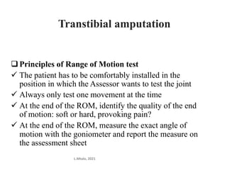 Principles of Range of Motion test
 The patient has to be comfortably installed in the
position in which the Assessor wants to test the joint
 Always only test one movement at the time
 At the end of the ROM, identify the quality of the end
of motion: soft or hard, provoking pain?
 At the end of the ROM, measure the exact angle of
motion with the goniometer and report the measure on
the assessment sheet
L.Mtalo, 2021
Transtibial amputation
 