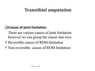 Causes of joint limitation
There are various causes of joint limitation
however we can group the causes into two;
 Reversible causes of ROM limitation
 Non-reversible causes of ROM limitation
L.Mtalo, 2021
Transtibial amputation
 