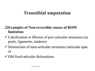 Examples of Non-reversible causes of ROM
limitation
 Calcification or fibrosis of peri-articular structures (ca
psule, ligaments, tendons)
 Destruction of intra-articular structures (articular spac
e)
 Old fixed articular dislocations
L.Mtalo, 2021
Transtibial amputation
 