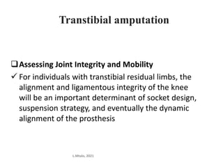 Transtibial amputation
Assessing Joint Integrity and Mobility
 For individuals with transtibial residual limbs, the
alignment and ligamentous integrity of the knee
will be an important determinant of socket design,
suspension strategy, and eventually the dynamic
alignment of the prosthesis
L.Mtalo, 2021
 