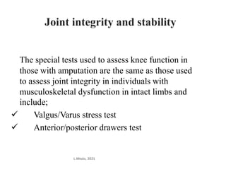 Joint integrity and stability
The special tests used to assess knee function in
those with amputation are the same as those used
to assess joint integrity in individuals with
musculoskeletal dysfunction in intact limbs and
include;
 Valgus/Varus stress test
 Anterior/posterior drawers test
L.Mtalo, 2021
 