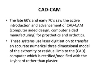 CAD-CAM
• The late 60's and early 70's saw the active
introduction and advancement of CAD-CAM
(computer aided design, computer aided
manufacturing) for prosthetics and orthotics.
• These systems use laser digitization to transfer
an accurate numerical three dimensional model
of the extremity or residual limb to the (CAD)
computer which is rectified/modified with the
keyboard rather than plaster.
 